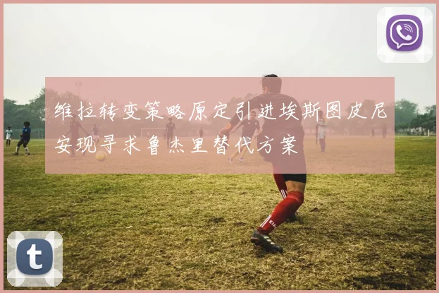 维拉转变策略原定引进埃斯图皮尼安现寻求鲁杰里替代方案