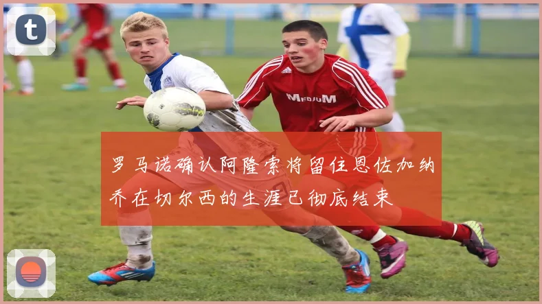 罗马诺确认阿隆索将留住恩佐加纳乔在切尔西的生涯已彻底结束