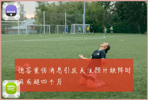 德容重伤消息引发关注预计缺阵时间或超四个月