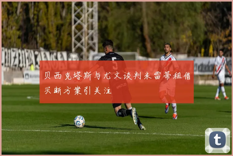 贝西克塔斯与尤文谈判米雷蒂租借买断方案引关注