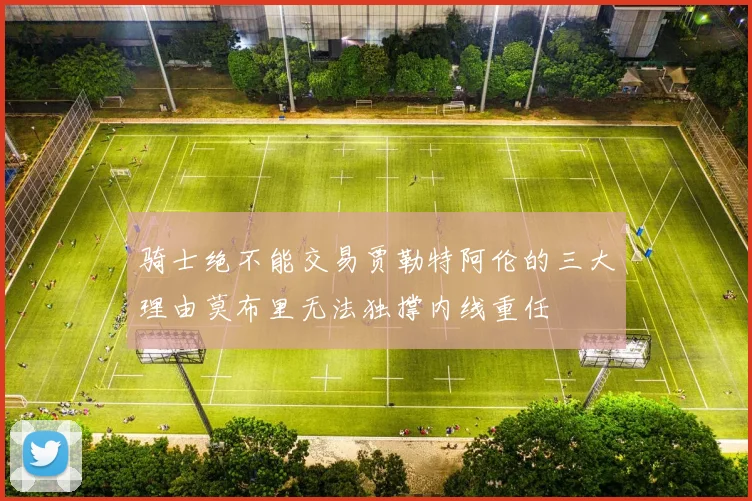 骑士绝不能交易贾勒特阿伦的三大理由莫布里无法独撑内线重任