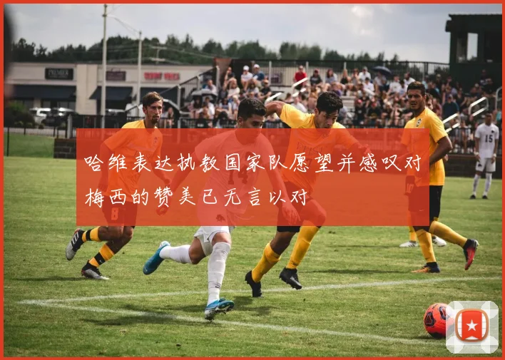 哈维表达执教国家队愿望并感叹对梅西的赞美已无言以对
