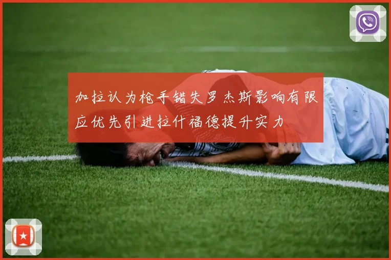 加拉认为枪手错失罗杰斯影响有限应优先引进拉什福德提升实力