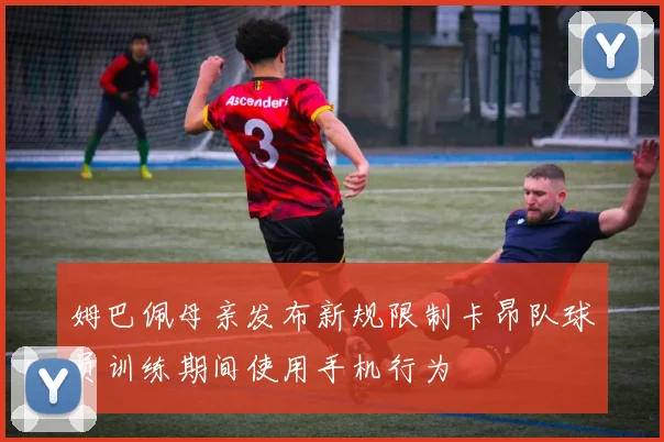 姆巴佩母亲发布新规限制卡昂队球员训练期间使用手机行为