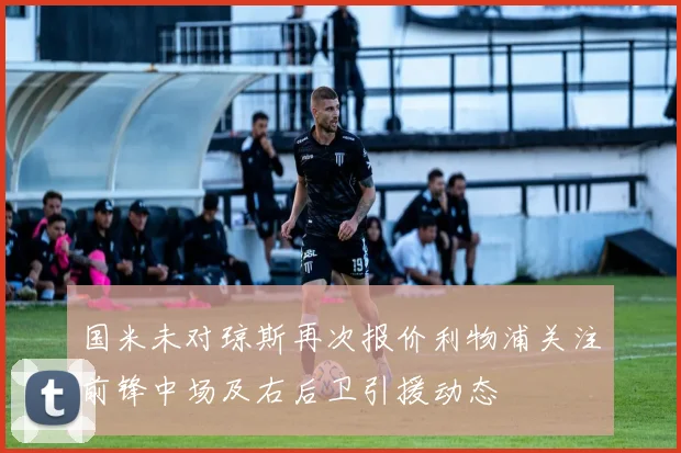 国米未对琼斯再次报价利物浦关注前锋中场及右后卫引援动态