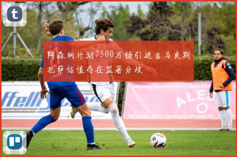 阿森纳计划7500万镑引进吉马良斯孔萨估值存在显著分歧