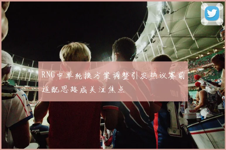 RNG中单轮换方案调整引发热议赛前适配思路成关注焦点