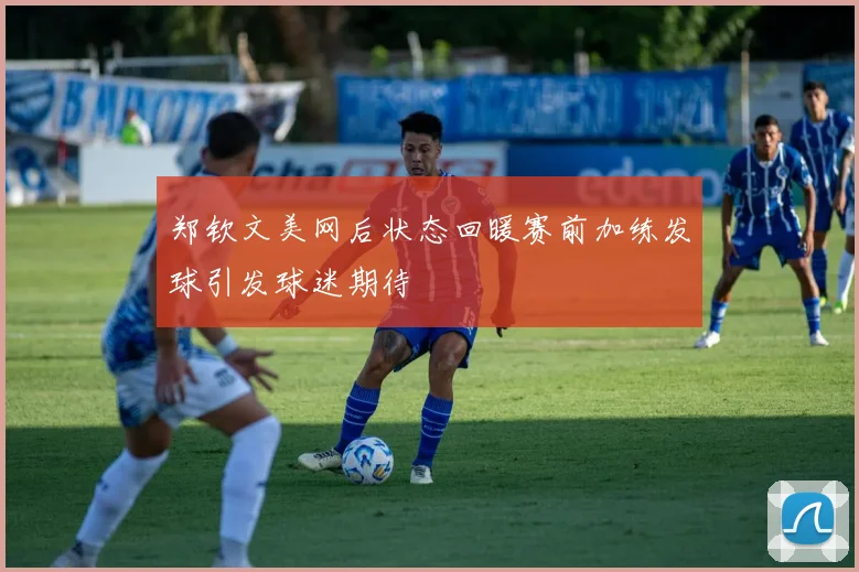 郑钦文美网后状态回暖赛前加练发球引发球迷期待