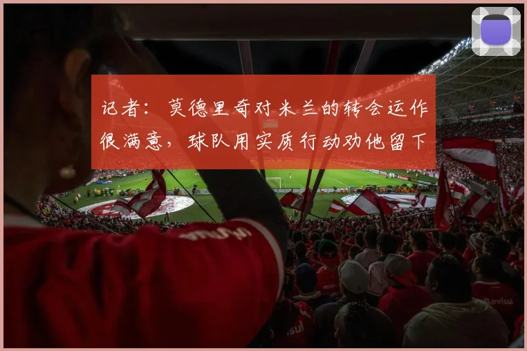 记者：莫德里奇对米兰的转会运作很满意，球队用实质行动劝他留下