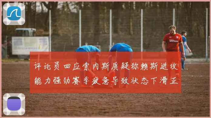 评论员回应索内斯质疑称赖斯进攻能力强劲赛季疲惫导致状态下滑正常