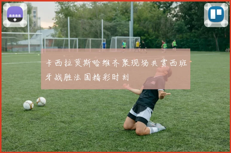 卡西拉莫斯哈维齐聚现场共赏西班牙战胜法国精彩时刻