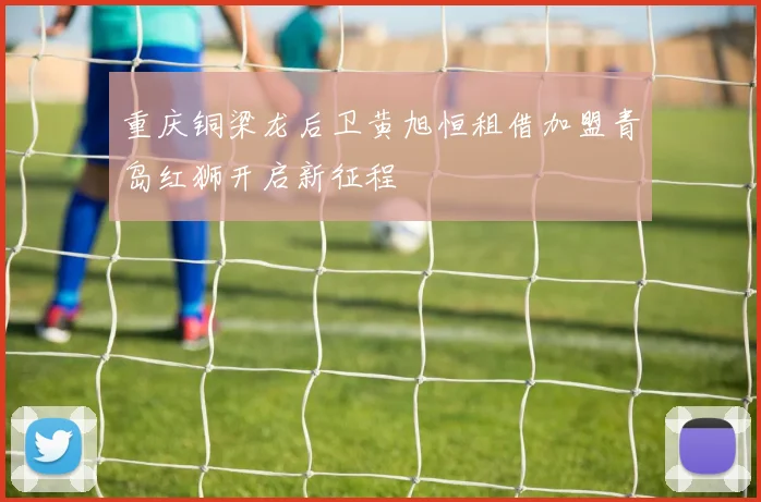 重庆铜梁龙后卫黄旭恒租借加盟青岛红狮开启新征程