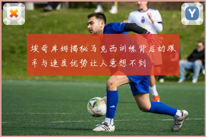 埃奇库姆揭秘马克西训练背后的艰辛与速度优势让人意想不到
