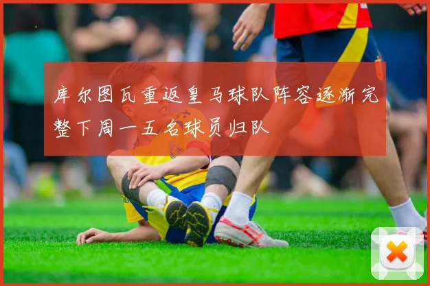 库尔图瓦重返皇马球队阵容逐渐完整下周一五名球员归队